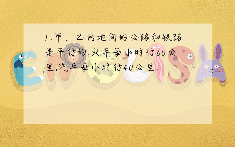 1.甲、乙两地间的公路和铁路是平行的,火车每小时行60公里,汽车每小时行40公里,