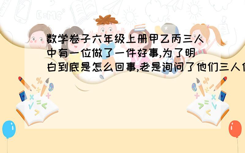 数学卷子六年级上册甲乙丙三人中有一位做了一件好事,为了明白到底是怎么回事,老是询问了他们三人他们回答如下：甲说：我没做这