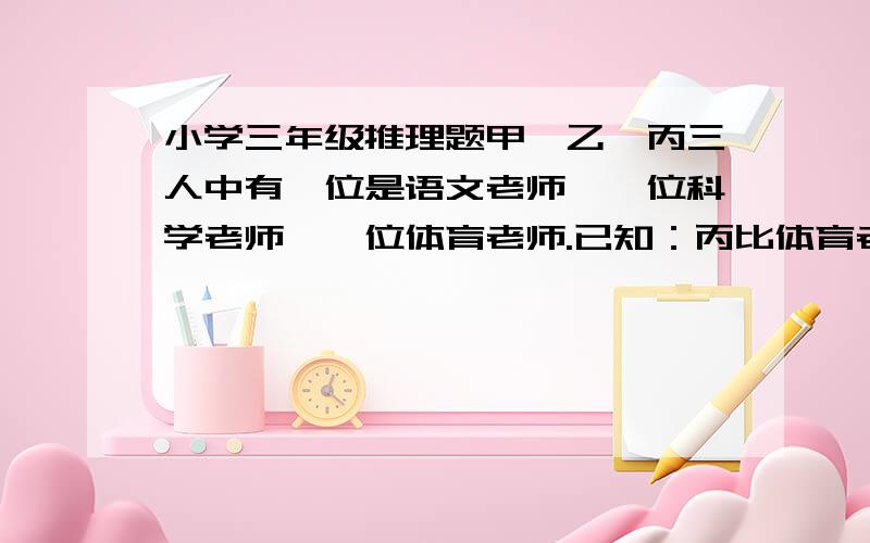 小学三年级推理题甲、乙、丙三人中有一位是语文老师,一位科学老师,一位体育老师.已知：丙比体育老师年龄大；甲和科学老师年龄