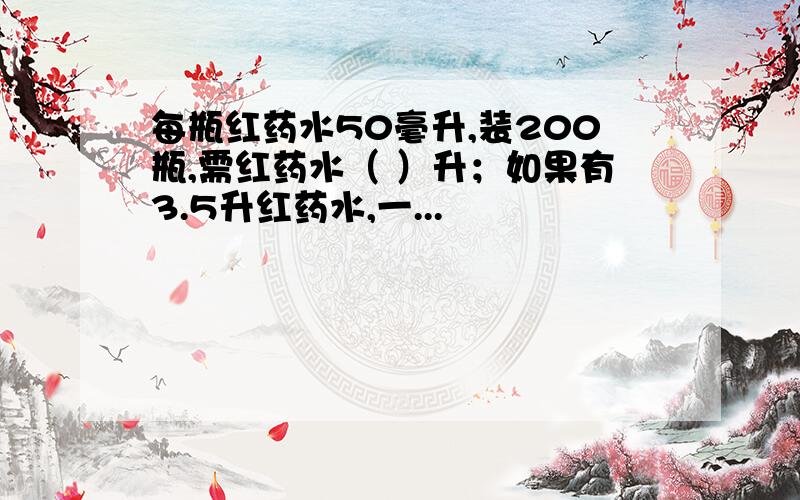 每瓶红药水50毫升,装200瓶,需红药水（ ）升；如果有3.5升红药水,一...