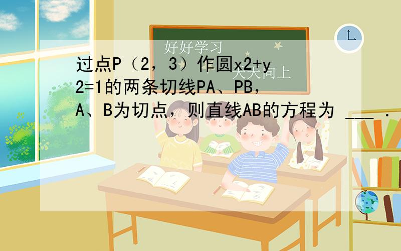 过点P（2，3）作圆x2+y2=1的两条切线PA、PB，A、B为切点，则直线AB的方程为 ___ ．