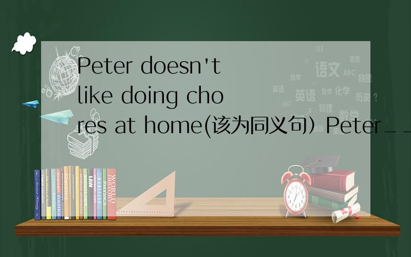 Peter doesn't like doing chores at home(该为同义句）Peter____ ____