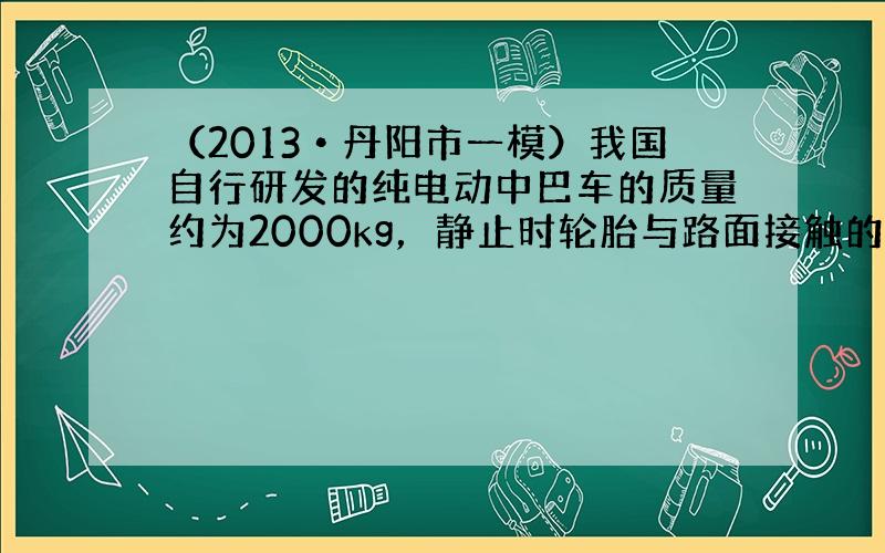 （2013•丹阳市一模）我国自行研发的纯电动中巴车的质量约为2000kg，静止时轮胎与路面接触的总面积约0.2m2，以3