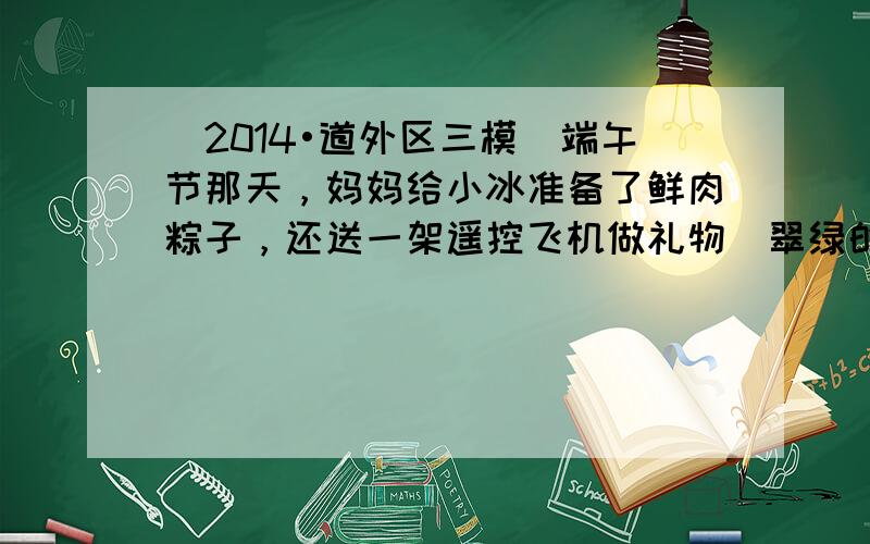 （2014•道外区三模）端午节那天，妈妈给小冰准备了鲜肉粽子，还送一架遥控飞机做礼物．翠绿的粽叶包着黏黏的糯米和浓香的卤