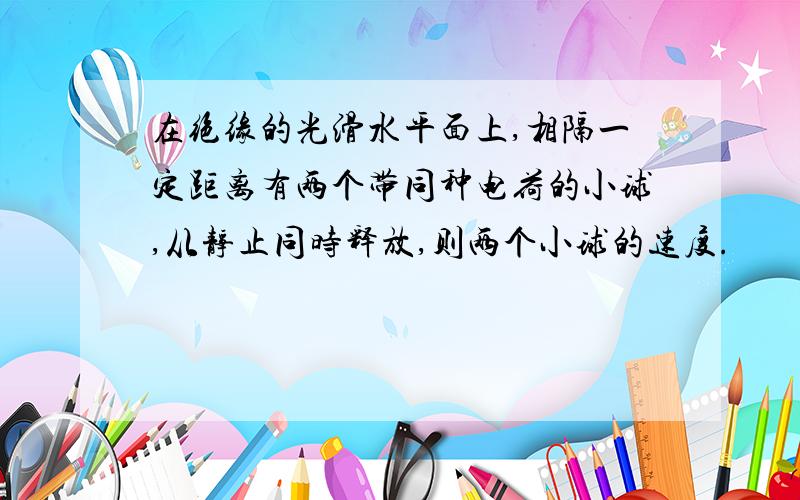 在绝缘的光滑水平面上,相隔一定距离有两个带同种电荷的小球,从静止同时释放,则两个小球的速度.