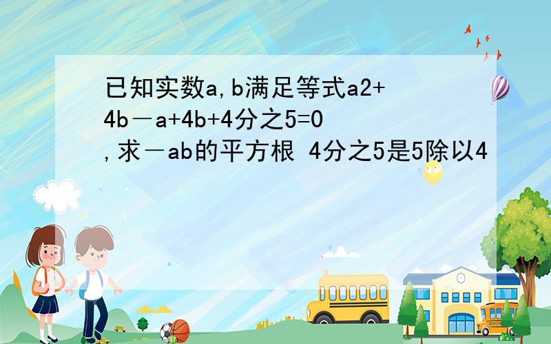 已知实数a,b满足等式a2+4b－a+4b+4分之5=0,求－ab的平方根 4分之5是5除以4