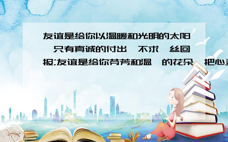 友谊是给你以温暖和光明的太阳,只有真诚的付出,不求一丝回报;友谊是给你芬芳和温馨的花朵,把心灵的花蕊无私地向他人绽露,却