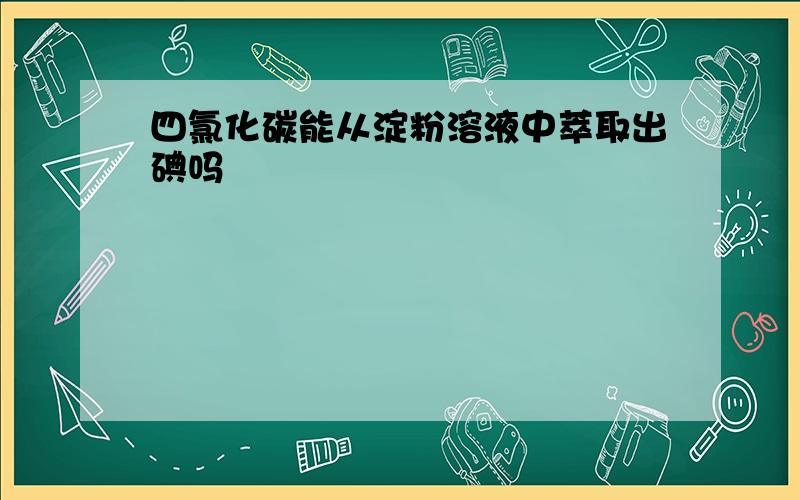 四氯化碳能从淀粉溶液中萃取出碘吗