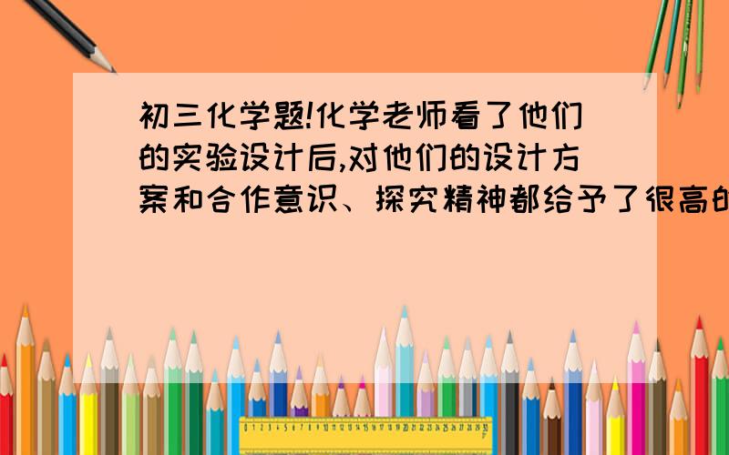 初三化学题!化学老师看了他们的实验设计后,对他们的设计方案和合作意识、探究精神都给予了很高的评价,并对他们进行启发：二氧