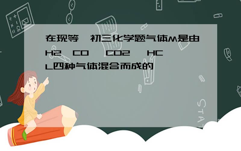 在现等,初三化学题气体M是由H2、CO、 CO2、 HCL四种气体混合而成的