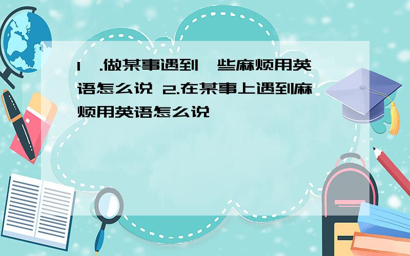 1,.做某事遇到一些麻烦用英语怎么说 2.在某事上遇到麻烦用英语怎么说