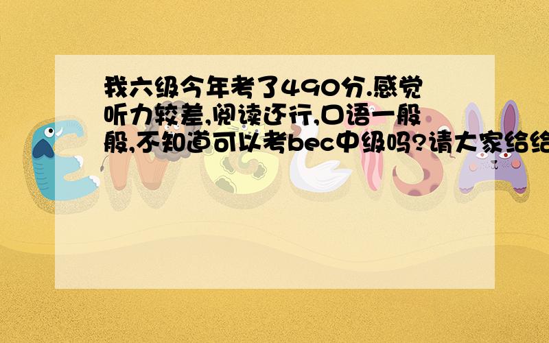 我六级今年考了490分.感觉听力较差,阅读还行,口语一般般,不知道可以考bec中级吗?请大家给给意见