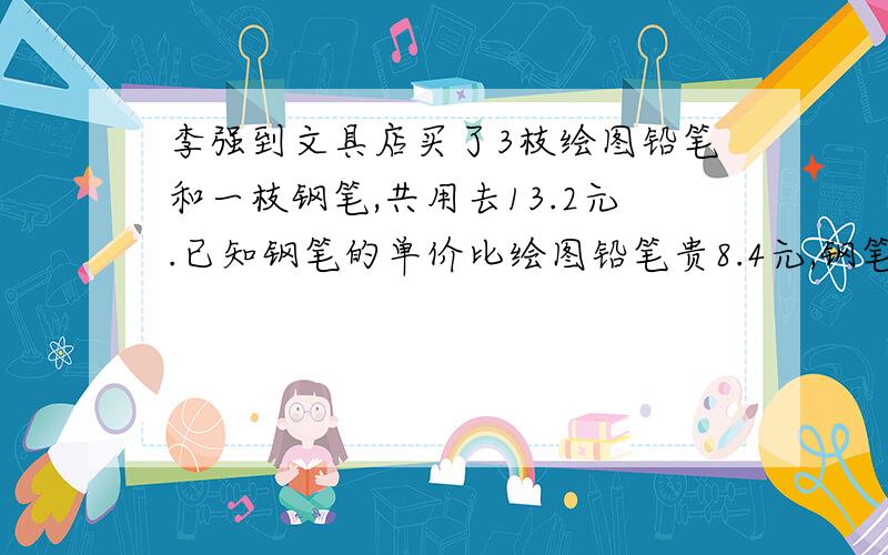 李强到文具店买了3枝绘图铅笔和一枝钢笔,共用去13.2元.已知钢笔的单价比绘图铅笔贵8.4元,钢笔和