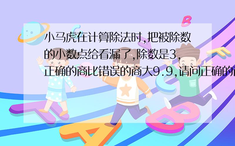 小马虎在计算除法时,把被除数的小数点给看漏了,除数是3,正确的商比错误的商大9.9,请问正确的商是多少?