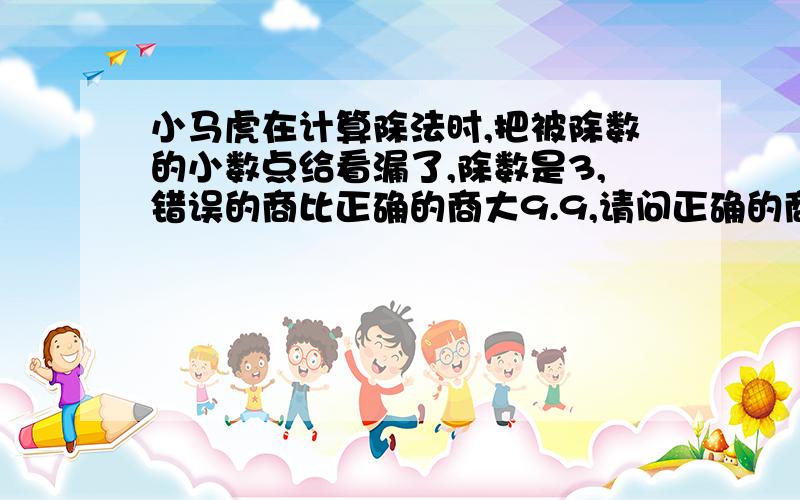 小马虎在计算除法时,把被除数的小数点给看漏了,除数是3,错误的商比正确的商大9.9,请问正确的商是多少?