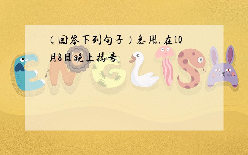 （回答下列句子）急用.在10月8日晚上搞号