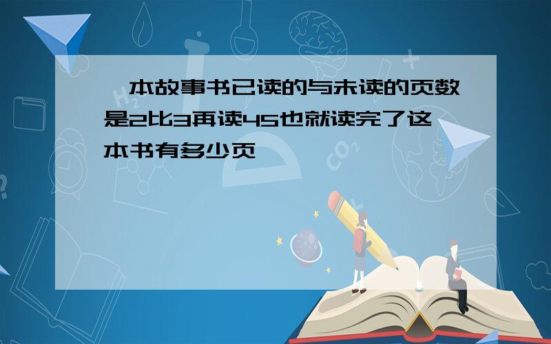 一本故事书已读的与未读的页数是2比3再读45也就读完了这本书有多少页