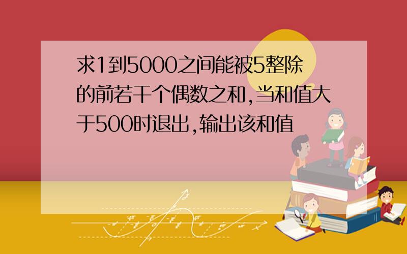 求1到5000之间能被5整除的前若干个偶数之和,当和值大于500时退出,输出该和值