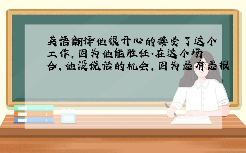 英语翻译他很开心的接受了这个工作,因为他能胜任.在这个场合,他没说话的机会,因为恶有恶报