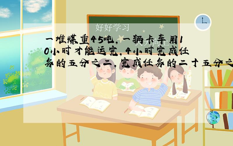 一堆煤重45吨,一辆卡车用10小时才能运完,4小时完成任务的五分之二,完成任务的二十五分之七需要几小时?