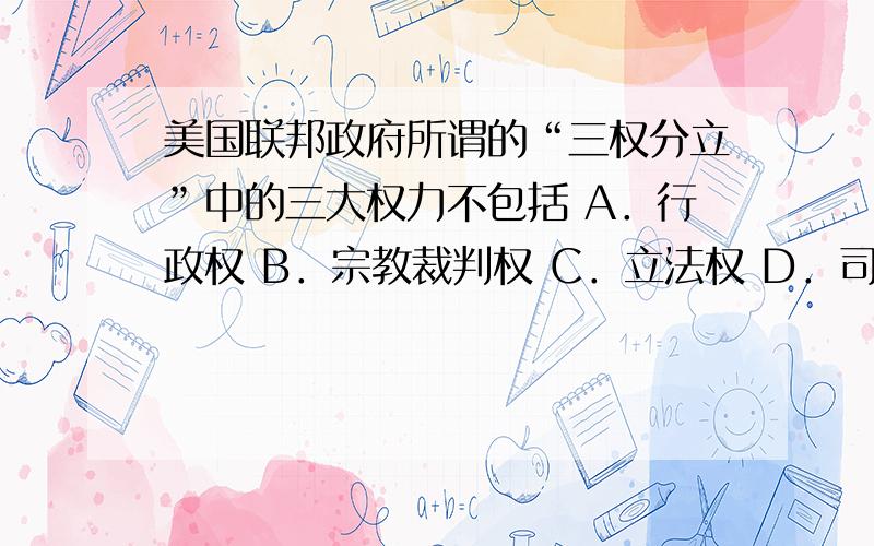 美国联邦政府所谓的“三权分立”中的三大权力不包括 A．行政权 B．宗教裁判权 C．立法权 D．司法权