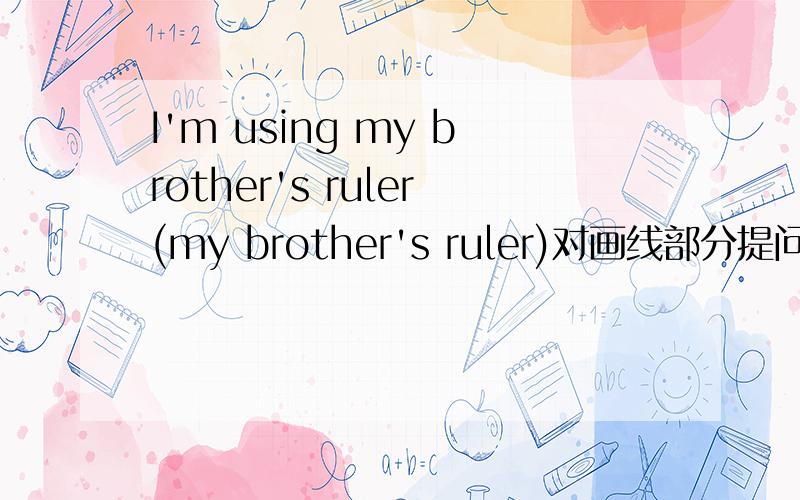 I'm using my brother's ruler(my brother's ruler)对画线部分提问