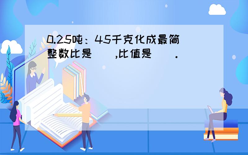 0.25吨：45千克化成最简整数比是（）,比值是（）.