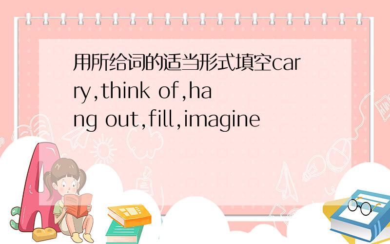 用所给词的适当形式填空carry,think of,hang out,fill,imagine