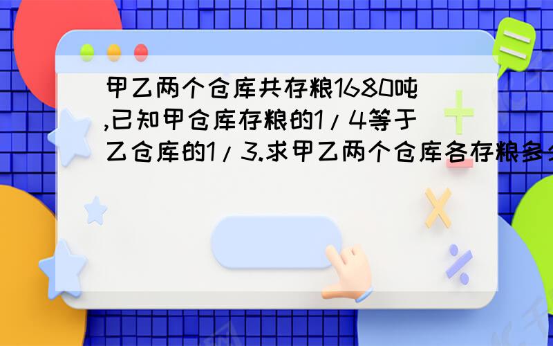 甲乙两个仓库共存粮1680吨,已知甲仓库存粮的1/4等于乙仓库的1/3.求甲乙两个仓库各存粮多少吨?必采纳（最好不用解方