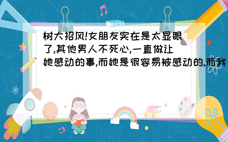 树大招风!女朋友实在是太显眼了,其他男人不死心,一直做让她感动的事,而她是很容易被感动的,而我由于工作不能常常陪她.我实