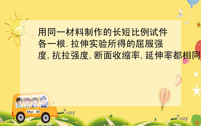 用同一材料制作的长短比例试件各一根.拉伸实验所得的屈服强度,抗拉强度,断面收缩率,延伸率都相同吗?