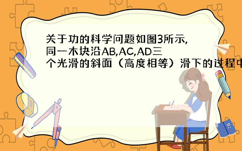 关于功的科学问题如图3所示,同一木块沿AB,AC,AD三个光滑的斜面（高度相等）滑下的过程中,重力势能都转化成动能,滑至