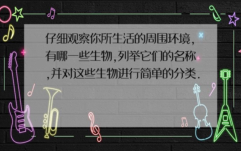 仔细观察你所生活的周围环境,有哪一些生物,列举它们的名称,并对这些生物进行简单的分类．