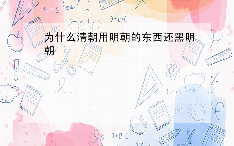 为什么清朝用明朝的东西还黑明朝