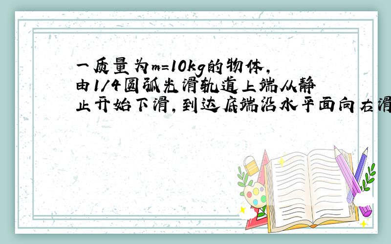 一质量为m=10kg的物体,由1/4圆弧光滑轨道上端从静止开始下滑,到达底端沿水平面向右滑动1m距离后停止.