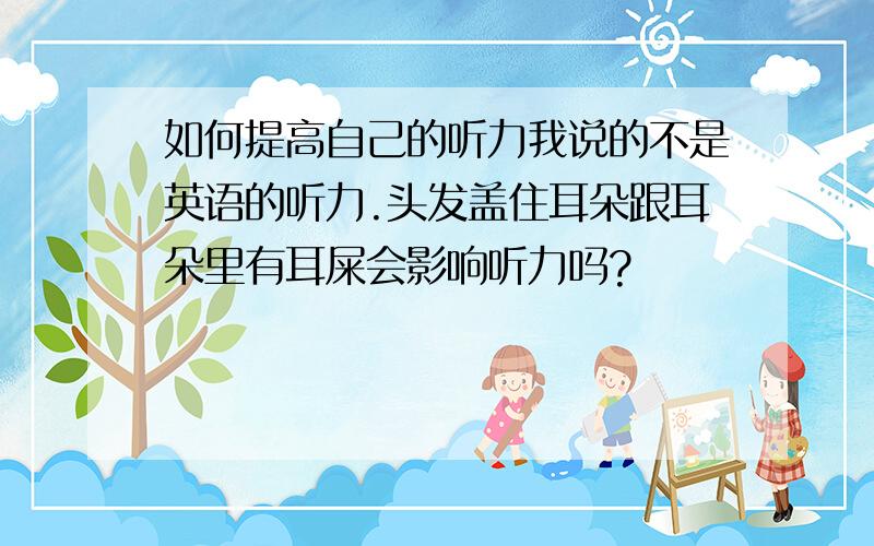 如何提高自己的听力我说的不是英语的听力.头发盖住耳朵跟耳朵里有耳屎会影响听力吗?