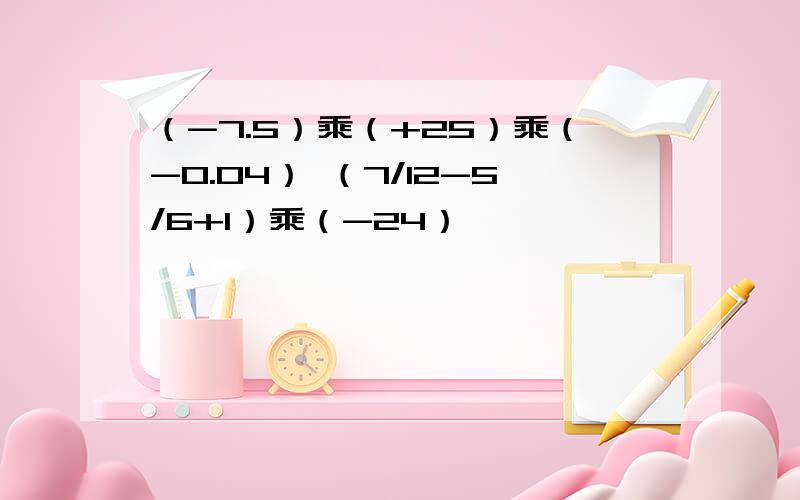 （-7.5）乘（+25）乘（-0.04） （7/12-5/6+1）乘（-24）