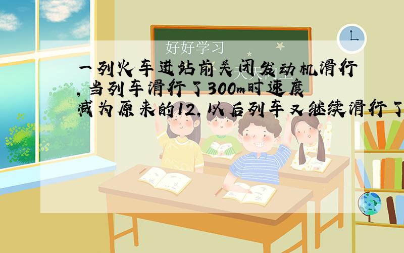 一列火车进站前关闭发动机滑行，当列车滑行了300m时速度减为原来的12，以后列车又继续滑行了20s钟停止．求：