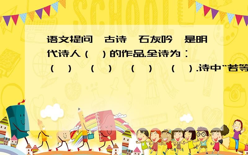 语文提问→古诗《石灰吟》是明代诗人（ ）的作品.全诗为：（ ）,（ ）,（ ）,（ ）.诗中“若等闲”的意思是（ ）.