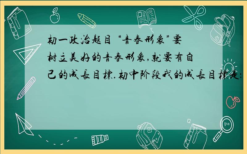 初一政治题目 “青春形象”要树立美好的青春形象,就要有自己的成长目标.初中阶段我的成长目标是：