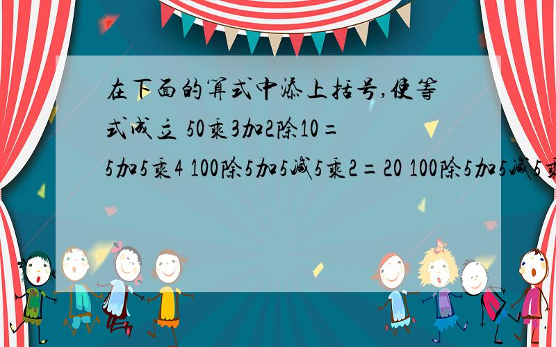 在下面的算式中添上括号,使等式成立 50乘3加2除10=5加5乘4 100除5加5减5乘2=20 100除5加5减5乘2