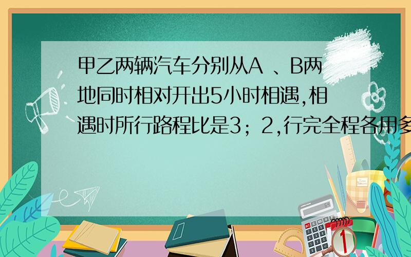 甲乙两辆汽车分别从A 、B两地同时相对开出5小时相遇,相遇时所行路程比是3；2,行完全程各用多少小时?