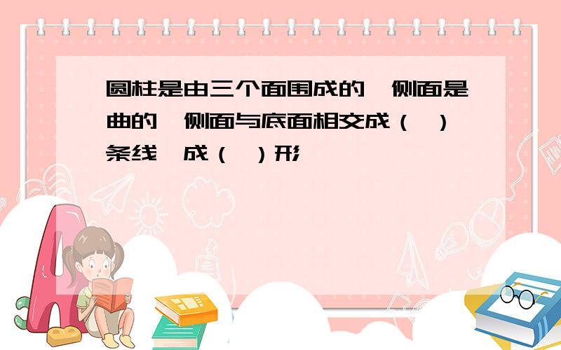 圆柱是由三个面围成的,侧面是曲的,侧面与底面相交成（ ）条线,成（ ）形