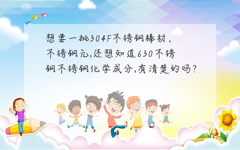 想要一批304F不锈钢棒材、不锈钢元,还想知道630不锈钢不锈钢化学成分,有清楚的吗?