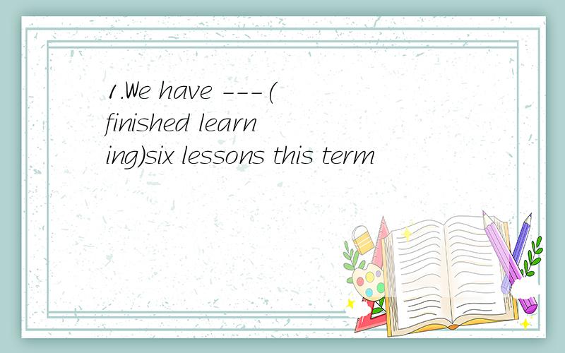 1.We have ---(finished learning)six lessons this term