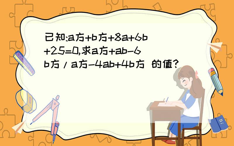 已知:a方+b方+8a+6b+25=0,求a方+ab-6b方/a方-4ab+4b方 的值?