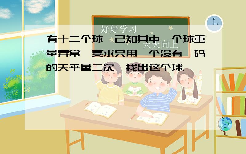 有十二个球,已知其中一个球重量异常,要求只用一个没有砝码的天平量三次,找出这个球.