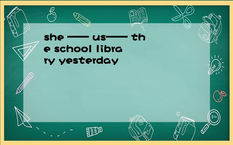 she —— us—— the school library yesterday