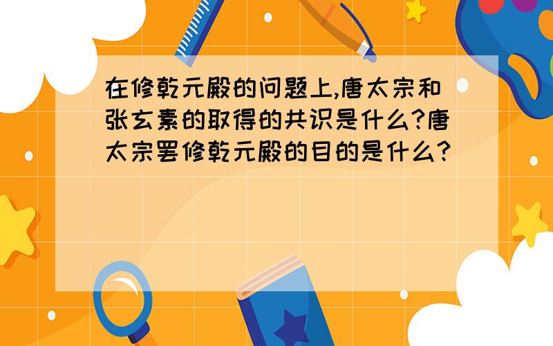 在修乾元殿的问题上,唐太宗和张玄素的取得的共识是什么?唐太宗罢修乾元殿的目的是什么?