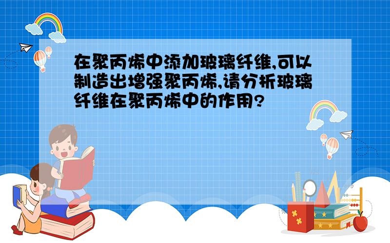 在聚丙烯中添加玻璃纤维,可以制造出增强聚丙烯,请分析玻璃纤维在聚丙烯中的作用?